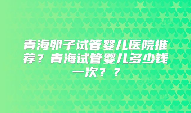 青海卵子试管婴儿医院推荐？青海试管婴儿多少钱一次？？