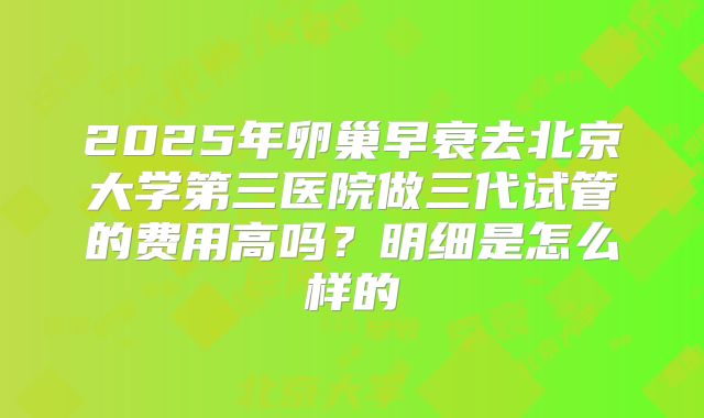 2025年卵巢早衰去北京大学第三医院做三代试管的费用高吗?明细是怎么样的