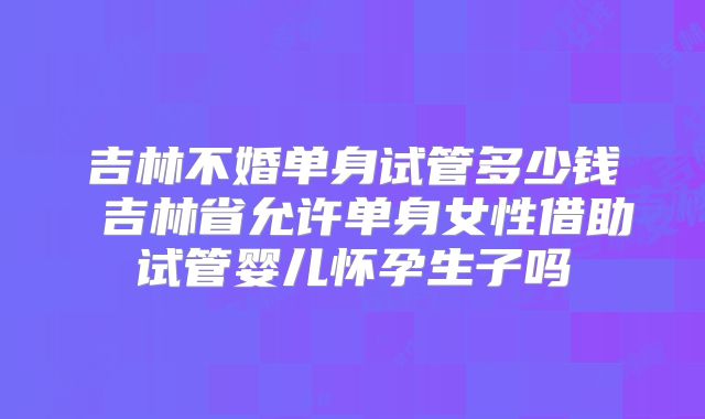 吉林不婚单身试管多少钱 吉林省允许单身女性借助试管婴儿怀孕生子吗