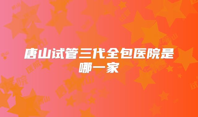 唐山试管三代全包医院是哪一家