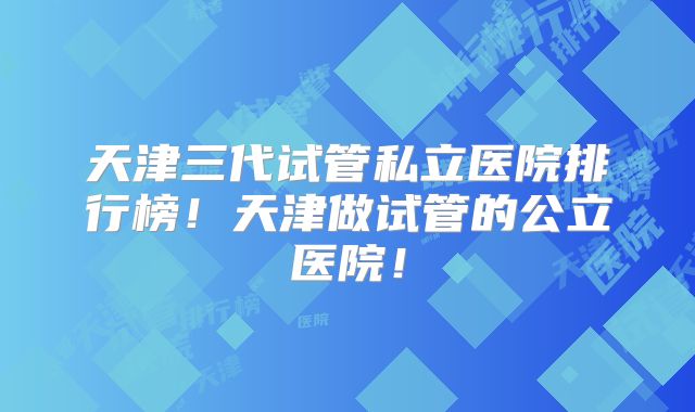 天津三代试管私立医院排行榜!天津做试管的公立医院!