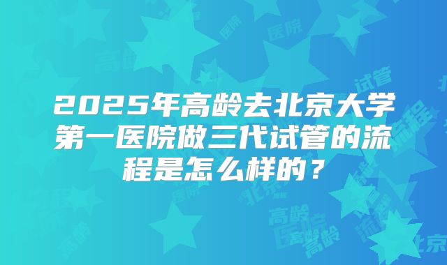 2025年高龄去北京大学第一医院做三代试管的流程是怎么样的？