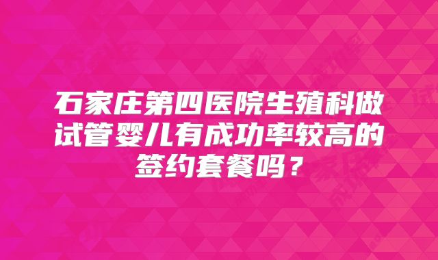 石家庄第四医院生殖科做试管婴儿有成功率较高的签约套餐吗？