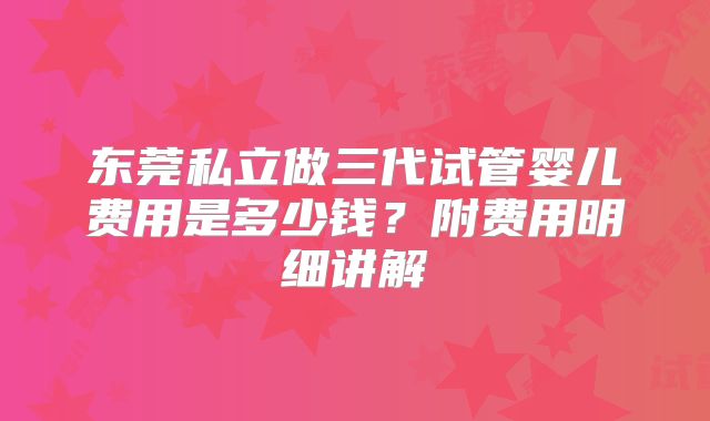东莞私立做三代试管婴儿费用是多少钱？附费用明细讲解