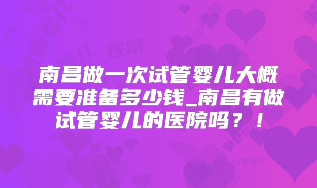南昌做一次试管婴儿大概需要准备多少钱_南昌有做试管婴儿的医院吗?!