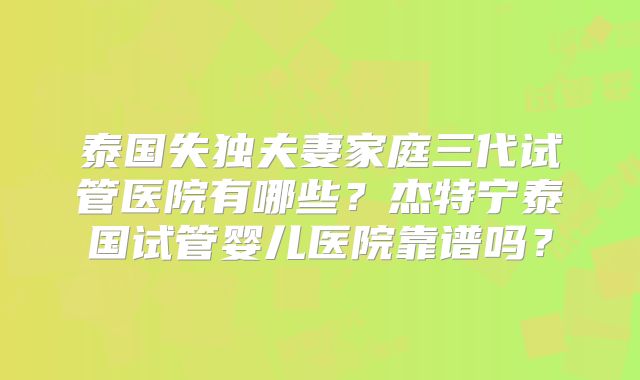 泰国失独夫妻家庭三代试管医院有哪些？杰特宁泰国试管婴儿医院靠谱吗？