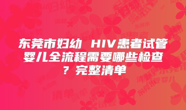 东莞市妇幼 HIV患者试管婴儿全流程需要哪些检查?完整清单