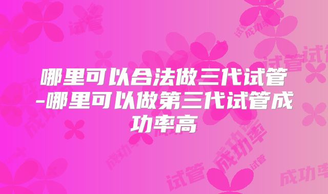 哪里可以合法做三代试管-哪里可以做第三代试管成功率高