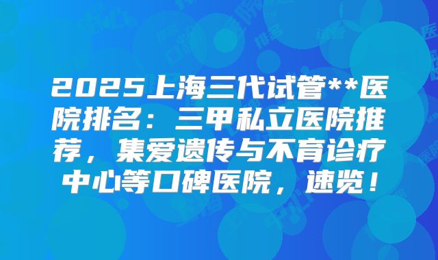 2025上海三代试管**医院排名：三甲私立医院推荐，集爱遗传与不育诊疗中心等口碑医院，速览！