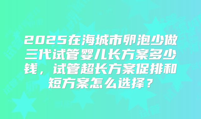 2025在海城市卵泡少做三代试管婴儿长方案多少钱，试管超长方案促排和短方案怎么选择？