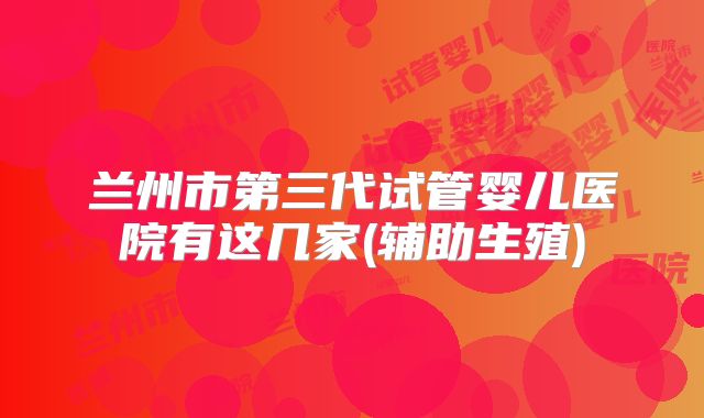 兰州市第三代试管婴儿医院有这几家(辅助生殖)