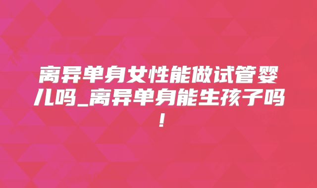 离异单身女性能做试管婴儿吗_离异单身能生孩子吗！