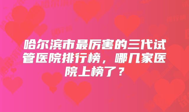 哈尔滨市最厉害的三代试管医院排行榜，哪几家医院上榜了？