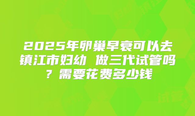 2025年卵巢早衰可以去镇江市妇幼 做三代试管吗?需要花费多少钱