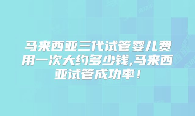 马来西亚三代试管婴儿费用一次大约多少钱,马来西亚试管成功率！