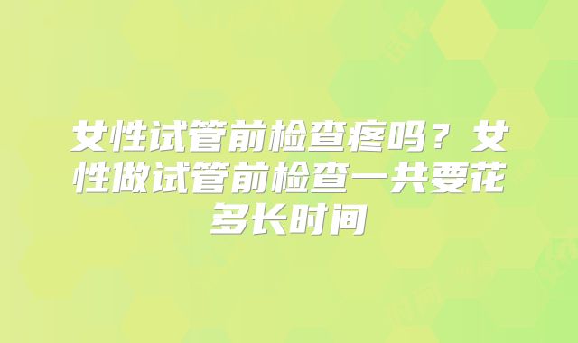 女性试管前检查疼吗？女性做试管前检查一共要花多长时间