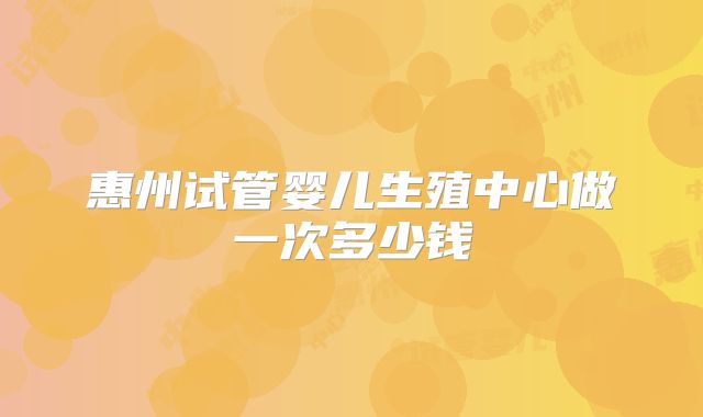 惠州试管婴儿生殖中心做一次多少钱