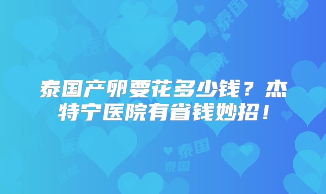 泰国产卵要花多少钱?杰特宁医院有省钱妙招!