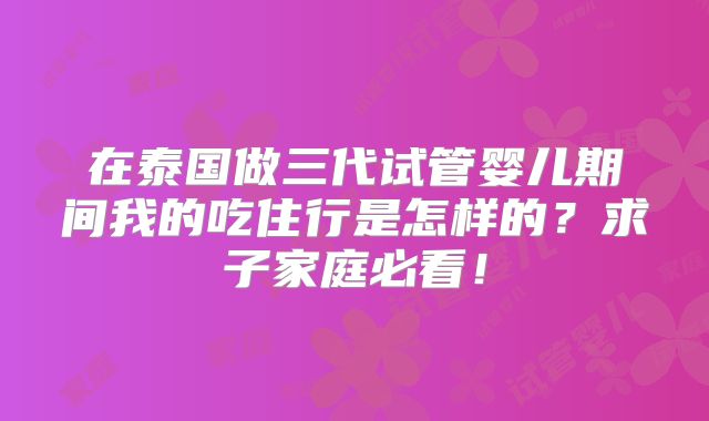 在泰国做三代试管婴儿期间我的吃住行是怎样的？求子家庭必看！