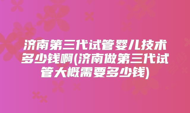 济南第三代试管婴儿技术多少钱啊(济南做第三代试管大概需要多少钱)