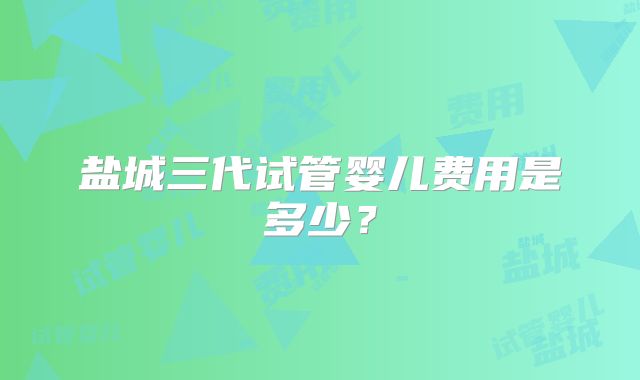 盐城三代试管婴儿费用是多少？