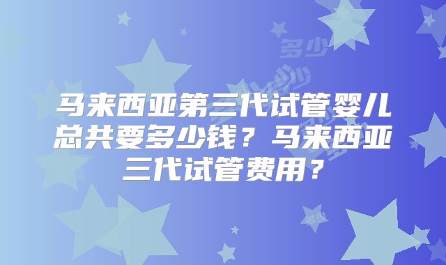 马来西亚第三代试管婴儿总共要多少钱？马来西亚三代试管费用？