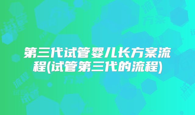 第三代试管婴儿长方案流程(试管第三代的流程)