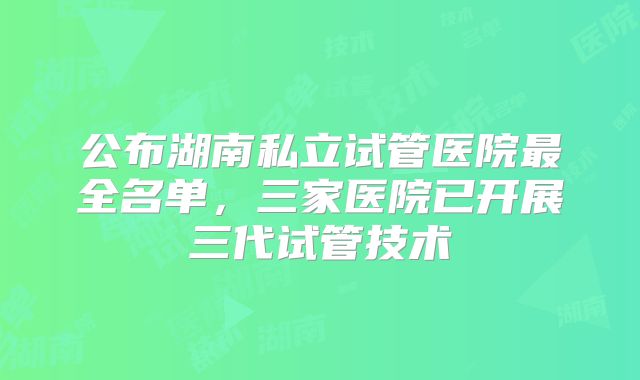 公布湖南私立试管医院最全名单，三家医院已开展三代试管技术