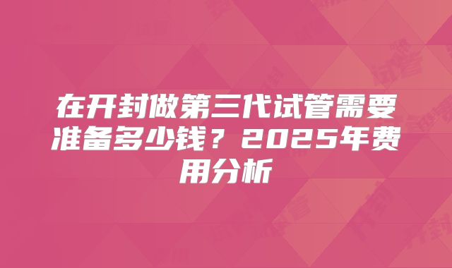 在开封做第三代试管需要准备多少钱？2025年费用分析