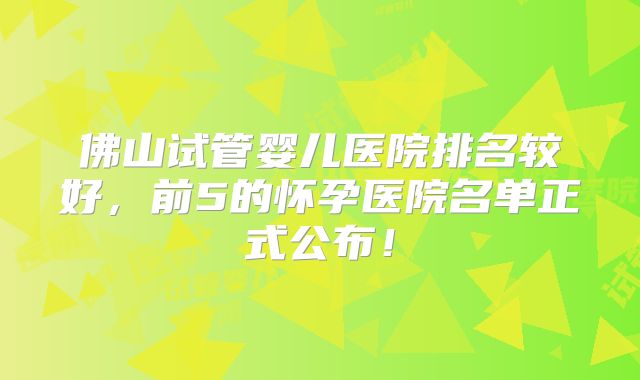 佛山试管婴儿医院排名较好，前5的怀孕医院名单正式公布！