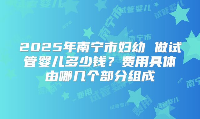 2025年南宁市妇幼 做试管婴儿多少钱？费用具体由哪几个部分组成