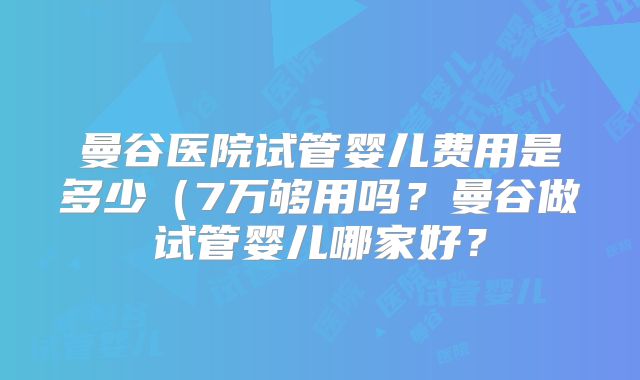 曼谷医院试管婴儿费用是多少（7万够用吗？曼谷做试管婴儿哪家好？