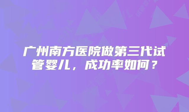 广州南方医院做第三代试管婴儿，成功率如何？