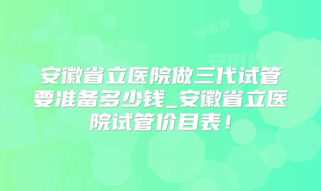 安徽省立医院做三代试管要准备多少钱_安徽省立医院试管价目表！