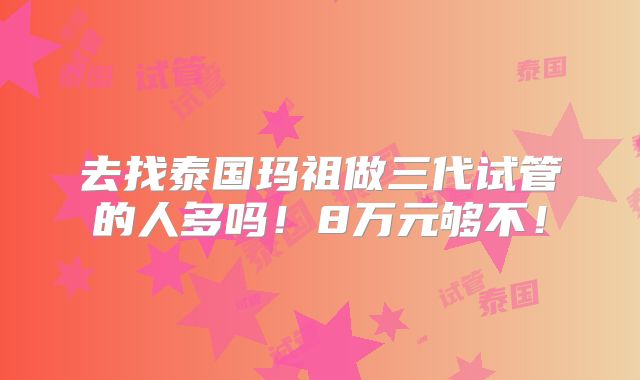去找泰国玛祖做三代试管的人多吗!8万元够不!