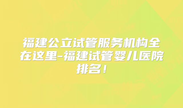 福建公立试管服务机构全在这里-福建试管婴儿医院排名！