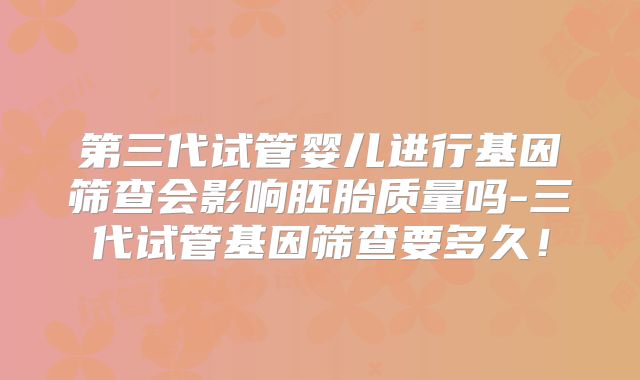 第三代试管婴儿进行基因筛查会影响胚胎质量吗-三代试管基因筛查要多久！