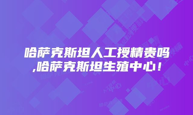 哈萨克斯坦人工授精贵吗,哈萨克斯坦生殖中心!