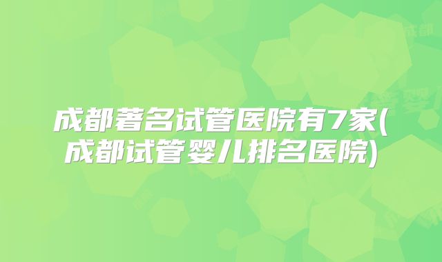 成都著名试管医院有7家(成都试管婴儿排名医院)