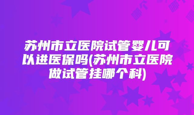 苏州市立医院试管婴儿可以进医保吗(苏州市立医院做试管挂哪个科)