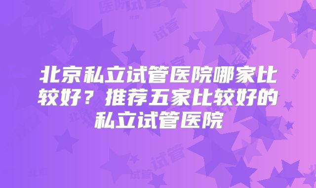 北京私立试管医院哪家比较好?推荐五家比较好的私立试管医院