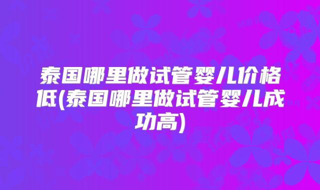 泰国哪里做试管婴儿价格低(泰国哪里做试管婴儿成功高)
