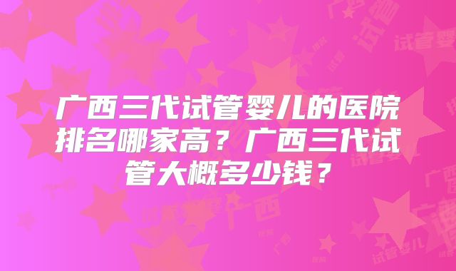 广西三代试管婴儿的医院排名哪家高?广西三代试管大概多少钱?