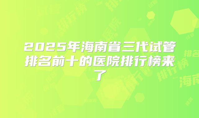2025年海南省三代试管排名前十的医院排行榜来了
