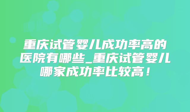 重庆试管婴儿成功率高的医院有哪些_重庆试管婴儿哪家成功率比较高！