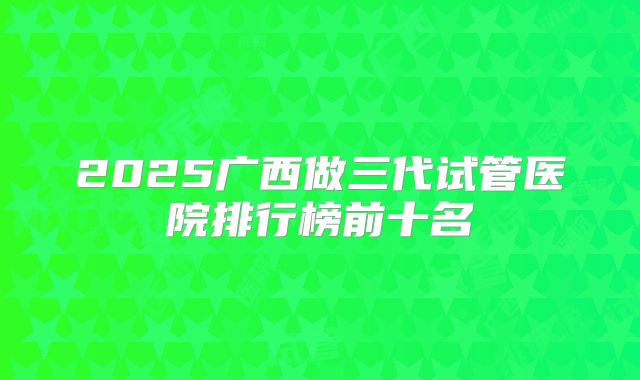 2025广西做三代试管医院排行榜前十名