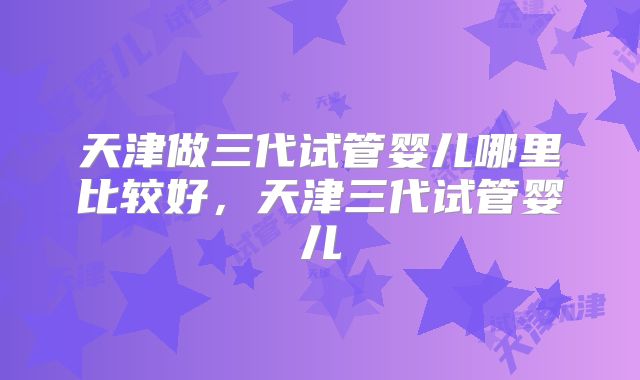 天津做三代试管婴儿哪里比较好，天津三代试管婴儿