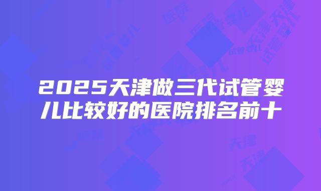 2025天津做三代试管婴儿比较好的医院排名前十