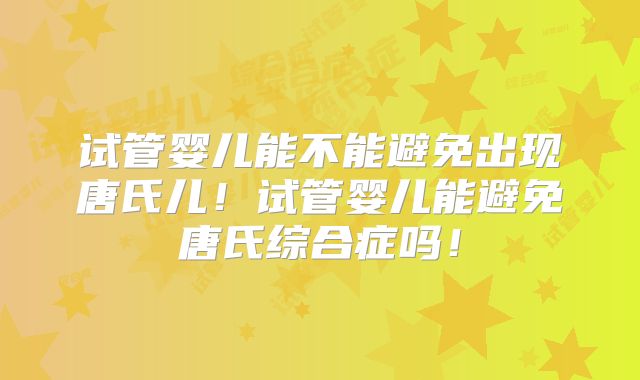 试管婴儿能不能避免出现唐氏儿！试管婴儿能避免唐氏综合症吗！