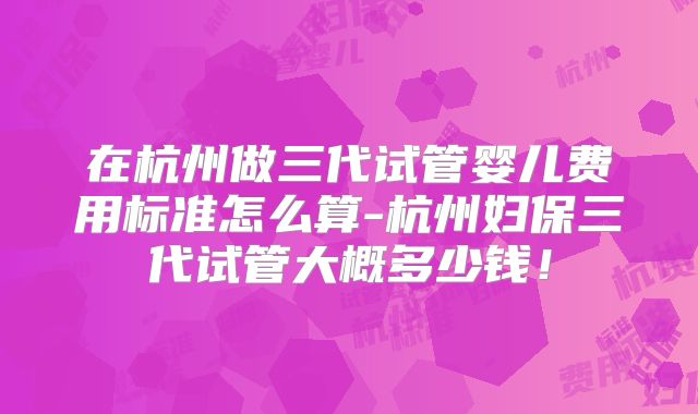 在杭州做三代试管婴儿费用标准怎么算-杭州妇保三代试管大概多少钱！